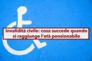 Invalidit civile, dopo i 67 anni addio all'assegno e alla pensione di invalidit: ecco cosa succede e cosa ti spetta