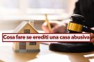 Ereditare un immobile abusivo, hai diverse possibilit per sanare la propriet ed evitare sanzioni: ecco quali